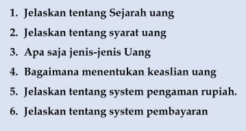 Jelaskan tentang Sejarah uang 
2. Jelaskan tentang syarat uang 
3. Apa saja jenis-jenis Uang 
4. Bagaimana menentukan keaslian uang 
5. Jelaskan tentang system pengaman rupiah. 
6. Jelaskan tentang system pembayaran