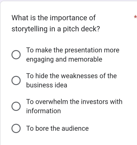 What is the importance of
*
storytelling in a pitch deck?
To make the presentation more
engaging and memorable
To hide the weaknesses of the
business idea
To overwhelm the investors with
information
To bore the audience