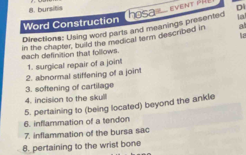 bursitis 
Word Construction hosa EVENT PHL Di 
Directions: Using word parts and meanings presented la 
la 
in the chapter, build the medical term described in at 
each definition that follows. 
1. surgical repair of a joint 
2. abnormal stiffening of a joint 
3. softening of cartilage 
4. incision to the skull 
5. pertaining to (being located) beyond the ankle 
6. inflammation of a tendon 
7. inflammation of the bursa sac 
8. pertaining to the wrist bone