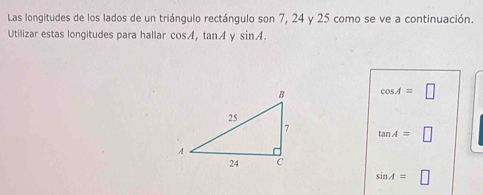 Las longitudes de los lados de un triángulo rectángulo son 7, 24 y 25 como se ve a continuación. 
Utilizar estas longitudes para hallar cos A, tan A y sin A.
cos A=□
tan A=□
sin A=□