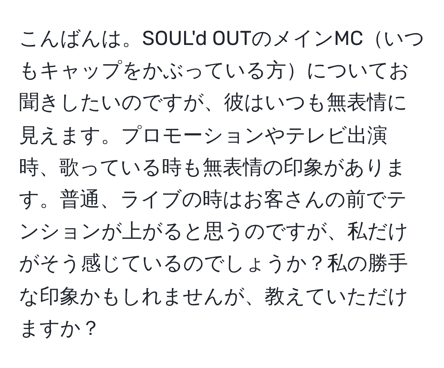 こんばんは。SOUL'd OUTのメインMCいつもキャップをかぶっている方についてお聞きしたいのですが、彼はいつも無表情に見えます。プロモーションやテレビ出演時、歌っている時も無表情の印象があります。普通、ライブの時はお客さんの前でテンションが上がると思うのですが、私だけがそう感じているのでしょうか？私の勝手な印象かもしれませんが、教えていただけますか？