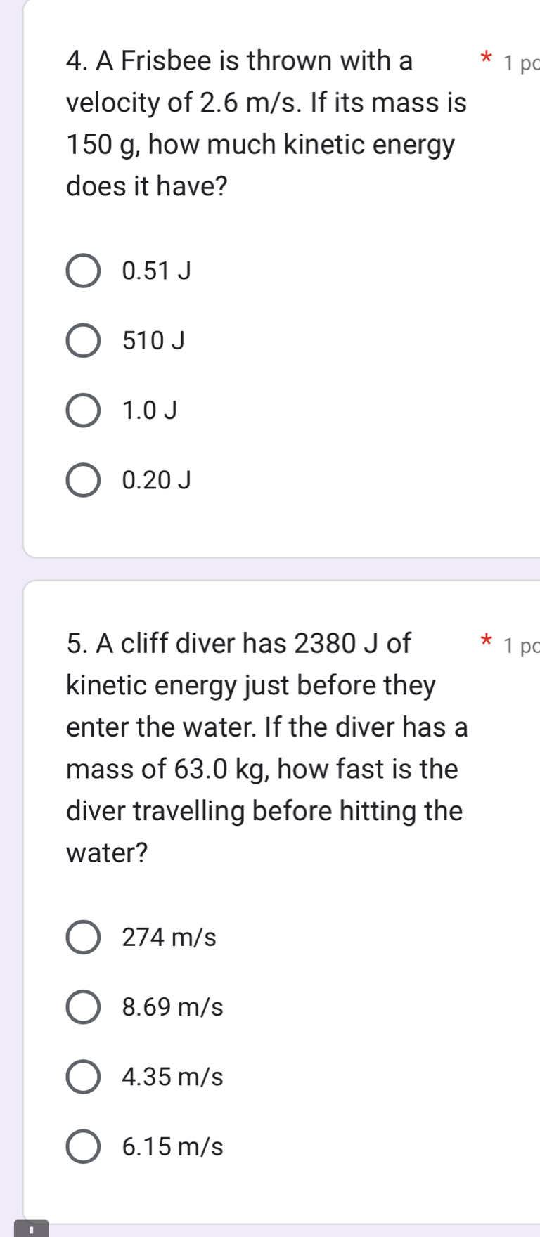 A Frisbee is thrown with a * 1 pc
velocity of 2.6 m/s. If its mass is
150 g, how much kinetic energy
does it have?
0.51 J
510 J
1.0 J
0.20 J
5. A cliff diver has 2380 J of 1 p
kinetic energy just before they
enter the water. If the diver has a
mass of 63.0 kg, how fast is the
diver travelling before hitting the
water?
274 m/s
8.69 m/s
4.35 m/s
6.15 m/s