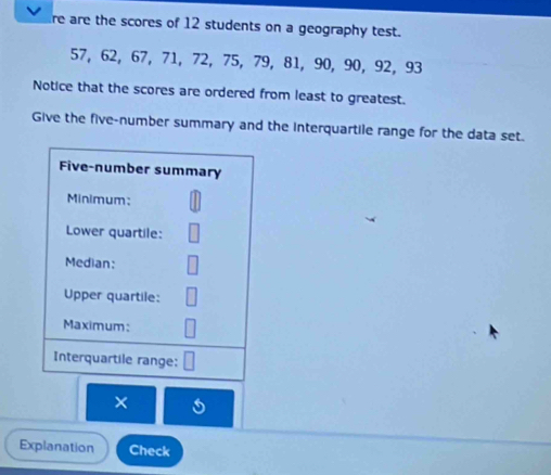 re are the scores of 12 students on a geography test.
57, 62, 67, 71, 72, 75, 79, 81, 90, 90, 92, 93
Notice that the scores are ordered from least to greatest. 
Give the five-number summary and the interquartile range for the data set. 
Five-number summary 
Minimum: 
Lower quartile: 
Median: 
Upper quartile: 
Maximum: 
Interquartile range: 
× 
Explanation Check