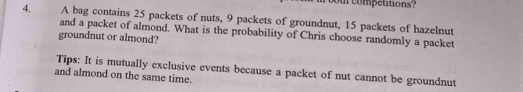 ur competitions? 
4. A bag contains 25 packets of nuts, 9 packets of groundnut, 15 packets of hazelnut 
and a packet of almond. What is the probability of Chris choose randomly a packet 
groundnut or almond? 
Tips: It is mutually exclusive events because a packet of nut cannot be groundnut 
and almond on the same time.