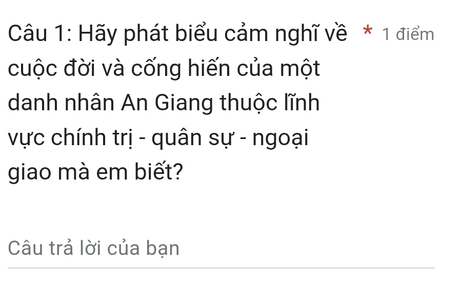 Hãy phát biểu cảm nghĩ về * 1 điểm 
cuộc đời và cống hiến của một 
danh nhân An Giang thuộc lĩnh 
vực chính trị - quân sự - ngoại 
giao mà em biết? 
Câu trả lời của bạn