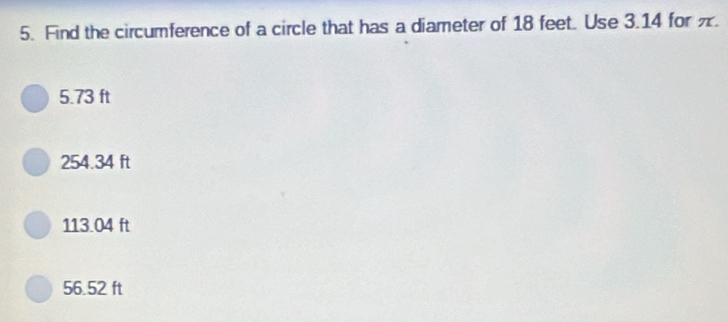 Find the circumference of a circle that has a diameter of 18 feet. Use 3.14 for .
5.73 ft
254.34 ft
113.04 ft
56.52 ft