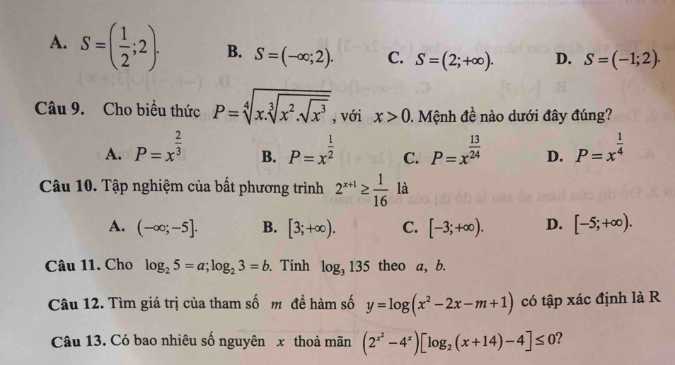 A. S=( 1/2 ;2). B. S=(-∈fty ;2). C. S=(2;+∈fty ). D. S=(-1;2). 
Câu 9. Cho biểu thức P=sqrt[4](x.sqrt [3]x^2.sqrt x^3) , với x>0. Mệnh đề nào dưới đây đúng?
A. P=x^(frac 2)3 P=x^(frac 1)2 C. P=x^(frac 13)24 D. P=x^(frac 1)4
B.
Câu 10. Tập nghiệm của bất phương trình 2^(x+1)≥  1/16  là
A. (-∈fty ;-5]. B. [3;+∈fty ). C. [-3;+∈fty ). D. [-5;+∈fty ). 
Câu 11. Cho log _25=a; log _23=b Tính log _3135 theo a, b.
Câu 12. Tìm giá trị của tham số m đề hàm số y=log (x^2-2x-m+1) có tập xác định là R
Câu 13. Có bao nhiêu số nguyên x thoả mãn (2^(x^2)-4^x)[log _2(x+14)-4]≤ 0 2