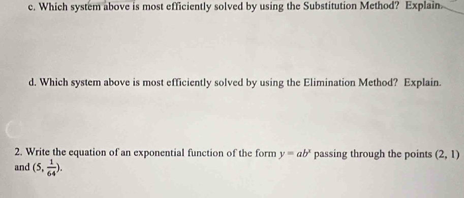 Which system above is most efficiently solved by using the Substitution Method? Explain 
d. Which system above is most efficiently solved by using the Elimination Method? Explain. 
2. Write the equation of an exponential function of the form y=ab^x passing through the points (2,1)
and (5, 1/64 ).