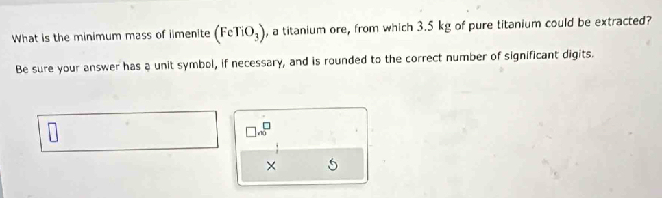 What is the minimum mass of ilmenite (FeTiO_3) , a titanium ore, from which 3.5 kg of pure titanium could be extracted? 
Be sure your answer has a unit symbol, if necessary, and is rounded to the correct number of significant digits.
□ * 10^(□)
×