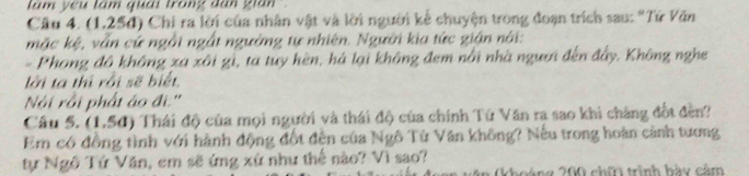 lám you lám quải trong dan gian . 
Câu 4. (1,25đ) Chi ra lời của nhân vật và lời người kể chuyện trong đoạn trích sau: "Tứ Văn 
mặc kệ, vẫn cứ ngỗi ngắt ngường tự nhiên. Người kia tức gián nài: 
- Phong đô không xa xôi gì, ta tuy hèn, há lại không đem nổi nhà ngươi đến đẩy. Không nghe 
lời ta thì rồi sẽ biết 
Nội rồi phát áo đi.'' 
Câu 5. (1,56) Thái độ của mọi người và thái độ của chính Tứ Văn ra sao khi chẳng đốt đền? 
Em có đồng tình với hành động đốt đến của Ngô Từ Văn không? Nếu trong hoàn cảnh tương 
tự Ngô Tứ Văn, em sẽ ứng xứ như thế nào? Vì sao? 
khoáng 200 chii trình hày cảm