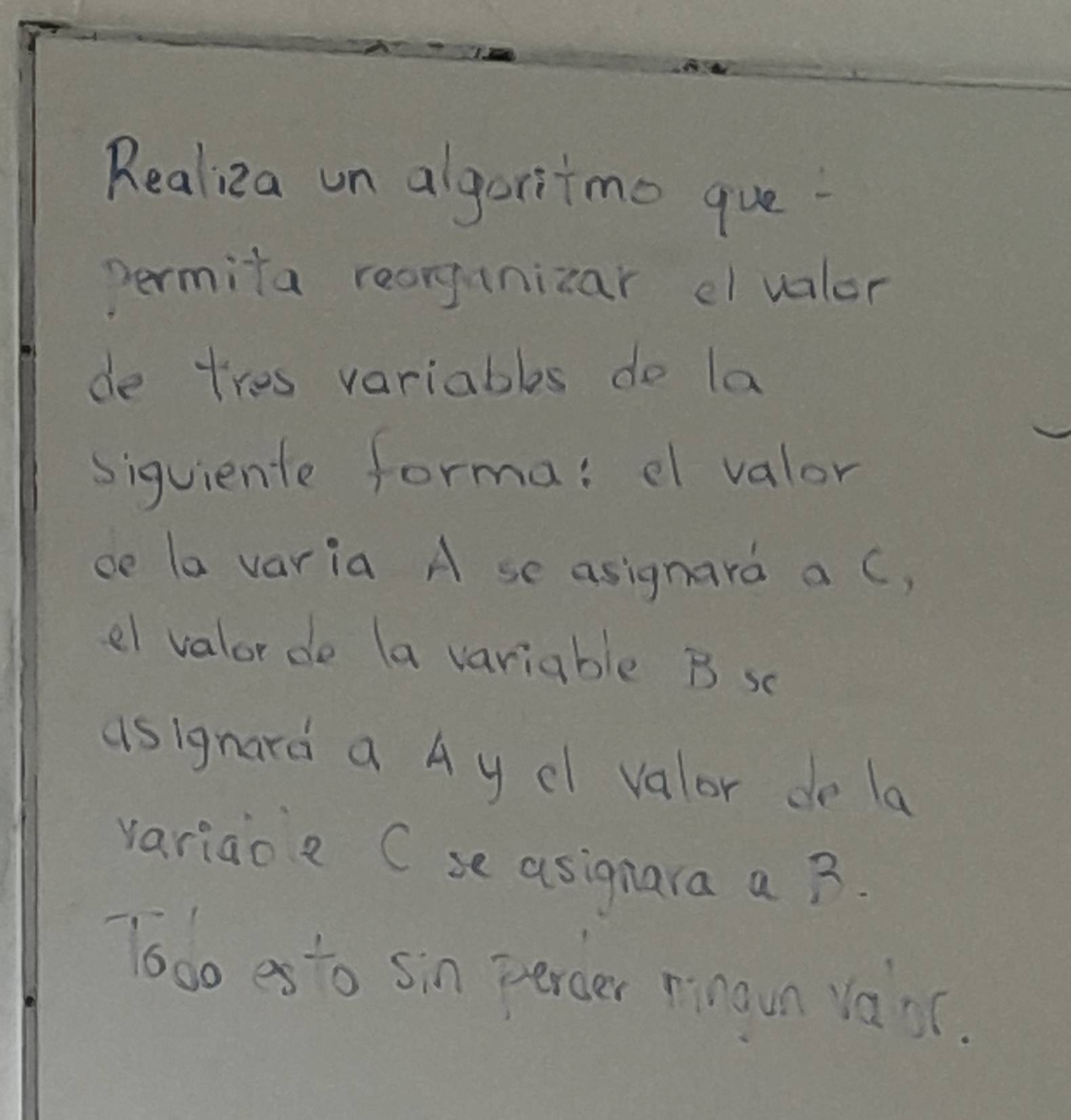 Realizea un algortmo que 
permita reorgunizar cvalor 
de tres variables do la 
siguiente forma: e valor 
ce la varia A se asignard a C, 
el valorde (a variable B sc 
asignard a Ay cI valor de la 
variao a C se asignara a B. 
Tooo es to sin percer nnaun vasc.