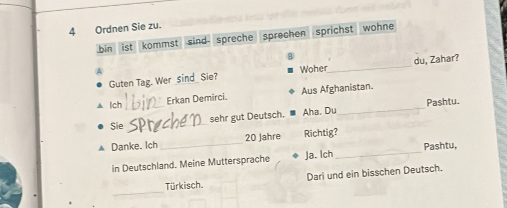 Ordnen Sie zu. 
bin ist kommst sind spreche sprechen sprichst wohne 
B 
Guten Tag. Wer _sind_ Sie? Woher_ du, Zahar? 
Ich _Erkan Demirci. Aus Afghanistan. 
Pashtu. 
_ 
sehr gut Deutsch. Aha. Du 
_ 
Sie_ 
Danke. Ich _ 20 Jahre Richtig? 
Pashtu, 
in Deutschland. Meine Muttersprache Ja. lch_ 
_ 
Türkisch. Dari und ein bisschen Deutsch.