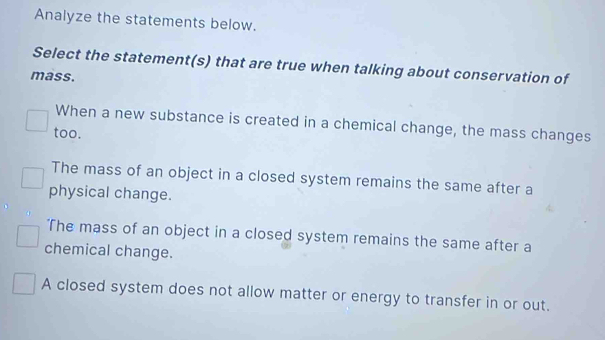 Analyze the statements below.
Select the statement(s) that are true when talking about conservation of
mass.
When a new substance is created in a chemical change, the mass changes
too.
The mass of an object in a closed system remains the same after a
physical change.
'The mass of an object in a closed system remains the same after a
chemical change.
A closed system does not allow matter or energy to transfer in or out.