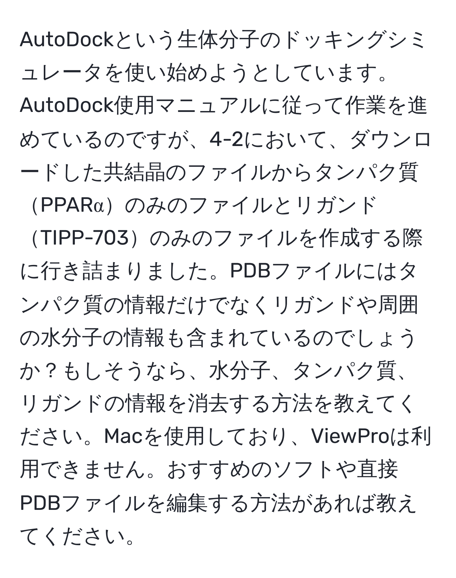 AutoDockという生体分子のドッキングシミュレータを使い始めようとしています。AutoDock使用マニュアルに従って作業を進めているのですが、4-2において、ダウンロードした共結晶のファイルからタンパク質PPARαのみのファイルとリガンドTIPP-703のみのファイルを作成する際に行き詰まりました。PDBファイルにはタンパク質の情報だけでなくリガンドや周囲の水分子の情報も含まれているのでしょうか？もしそうなら、水分子、タンパク質、リガンドの情報を消去する方法を教えてください。Macを使用しており、ViewProは利用できません。おすすめのソフトや直接PDBファイルを編集する方法があれば教えてください。