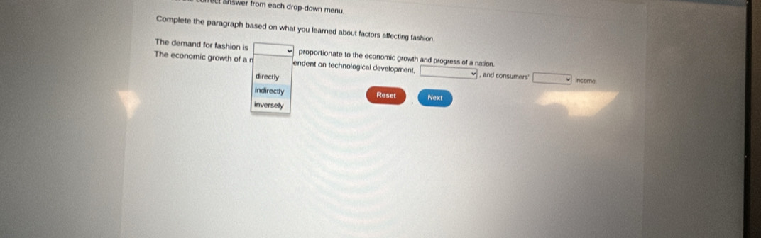 aswer from each drop-down menu. 
Complete the paragraph based on what you learned about factors affecting fashion. 
The demand for fashion is proportionate to the economic growth and progress of a nation. 
The economic growth of a n endent on technological development. □ , and consumers □ income 
directly 
indirectly Reset Next 
inversely