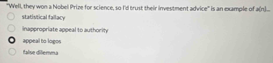 "Well, they won a Nobel Prize for science, so I'd trust their investment advice" is an example of a(n)_ 
statistical fallacy
inappropriate appeal to authority
appeal to logos
false dilemma