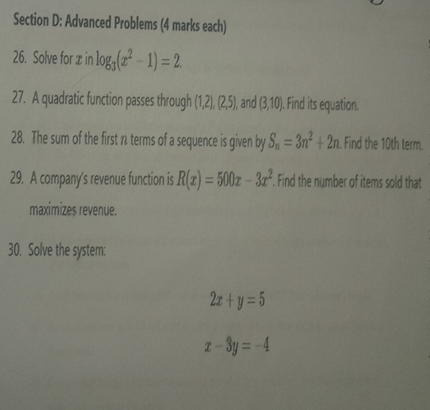 Advanced Problems (4 marks each) 
26. Solve for x in log _3(x^2-1)=2. 
27. A quadratic function passes through (1,2),(2,5), and (3,10). Find its equation. 
28. The sum of the first n terms of a sequence is given by S_n=3n^2+2n. Find the 10th term. 
29. A company's revenue function is R(x)=500x-3x^2. Find the number of items sold that 
maximizes revenue. 
30. Solve the system:
2x+y=5
x-3y=-4