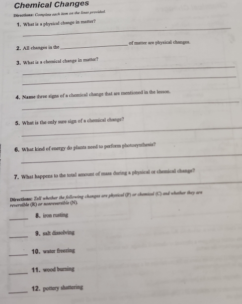 Chemical Changes 
Directions: Complete eack item on the lines provided. 
_ 
1. What is a physical change in matter? 
2. All changes in the _of matter are physical changes. 
_ 
3. What is a chemical change in matter? 
_ 
_ 
4. Name three signs of a chemical change that are mentioned in the lesson. 
_ 
5. What is the only sure sign of a chemical change? 
_ 
6. What kind of energy do plants need to perform photosynthesis? 
_ 
7. What happens to the total amount of mass during a physical or chemical change? 
Directions: Tell whether the following changes are physical (P) or chamical (C) and whether they are 
reversible (R) or nonreversible (N). 
_ 
8. iron rusting 
_ 
9. salt dissolving 
_ 
10. water freezing 
_ 
11. wood burning 
_ 
12. pottery shattering