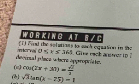 WORKING A T B/ C 
(1) Find the solutions to each equation in the 
interval 0≤ x≤ 360. Give each answer to 1
decimal place where appropriate. 
(a) cos (2x+30)= sqrt(3)/2 
(b) sqrt(3)tan (x-25)=1