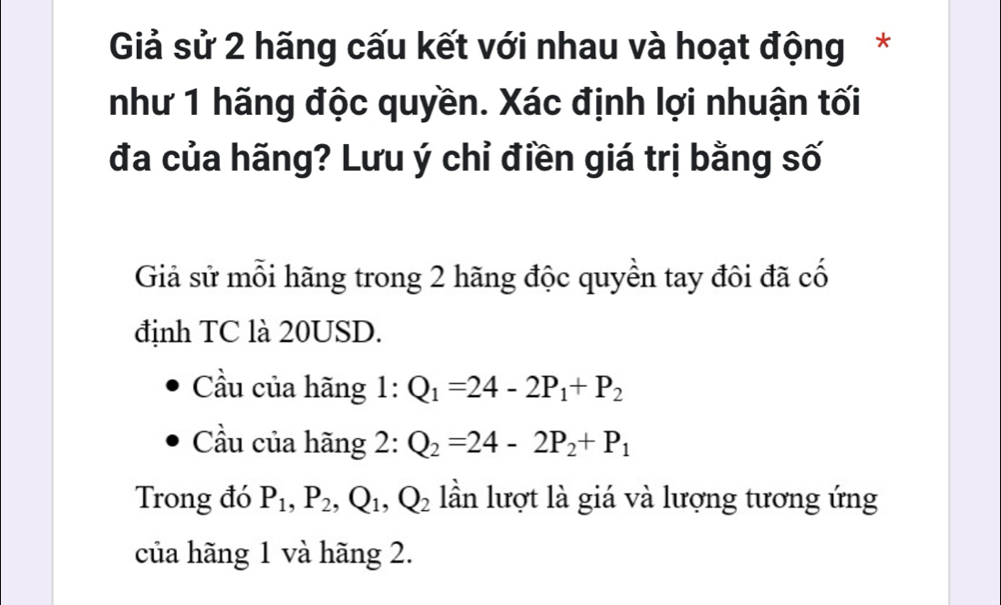 Giả sử 2 hãng cấu kết với nhau và hoạt động* 
như 1 hãng độc quyền. Xác định lợi nhuận tối 
đa của hãng? Lưu ý chỉ điền giá trị bằng số 
Giả sử mỗi hãng trong 2 hãng độc quyền tay đôi đã cố 
định TC là 20USD. 
Cầu của hãng 1:Q_1=24-2P_1+P_2
Cầu của hãng 2: Q_2=24-2P_2+P_1
Trong đó P_1, P_2, Q_1, Q_2 lần lượt là giá và lượng tương ứng 
của hãng 1 và hãng 2.