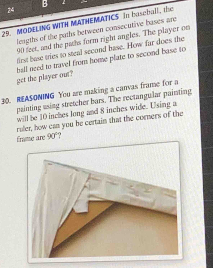 1 
24 
29. MODELING WITH MATHEMATICS In baseball, the 
lengths of the paths between consecutive bases are
90 feet, and the paths form right angles. The player on 
first base tries to steal second base. How far does the 
ball need to travel from home plate to second base to 
get the player out? 
30. REASONING You are making a canvas frame for a 
painting using stretcher bars. The rectangular painting 
will be 10 inches long and 8 inches wide. Using a 
ruler, how can you be certain that the corners of the 
frame are 90° ?