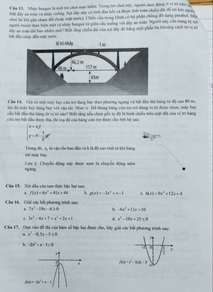 Nhây bungee là một trò chơi mạo hiểm. Trong trò chơi này, người chơi đứng ở vị trí trên cự
thất dây an toàn và nhảy xuông. Sợi dây này có tính đàn hồi và được tính toán chiều dài đề nó kéo ngườ
chơi lại khi gần chạm đất (hoặc mặt nước). Chiếc cầu trong Hình có bộ phận chống đỡ dạng parabol. Một
người muôn thực hiện một củ nhảy bungee từ giữa cầu xuống với dây an toàn Người này cần trang bị sợi
dây an toàn dài bao nhiêu mét? Biết rằng chiều dài của sợi dây đó bằng một phần ba khoảng cách từ vị trí
bắt đầu nhảy đến mặt nước.
Câu 14. Giả sử một máy bay cứu trợ đang bay theo phương ngang và bắt đầu thả hàng từ độ cao 80 m,
lúc đó máy bay đang bay với vận tốc 50m/ s . Để thùng hàng cứu trợ rơi đúng vị trí được chọn, máy bay
cần bắt đầu thả hàng từ vị trí nào? Biết rằng nếu chọn gốc tọ độ là hình chiếu trên mặt đất của vị trí hàng
cứu trợ bắt đầu được thả, thì toạ độ của hàng cứu trợ được cho bởi hệ sau:
beginarrayl x=v_0t y=h- 1/2 gt^2endarray.
Trong đó, và là vận tốc ban đầu và h là độ cao tính từ khi hàng
rời máy bay.
Lưu ý. Chuyển động này được xem là chuyển động ném
ngang.
Câu 15. Xét dấu của tam thức bậc hai sau:
a. f(x)=6x^2+41x+44 b. g(x)=-3x^2+x-1 c. h(x)=9x^2+12x+4
Câu 16. Giải các bất phương trình sau:
a. 7x^2-19x-6≥ 0 b. -6x^2+11x>10
c. 3x^2-4x+7>x^2+2x+1 d. x^2-10x+25≤ 0
Câu 17. Dựa vào đồ thị của hàm số bậc hai được cho, hãy giải các bắt phương trình sau:
a. x^2-0,5x-5≤ 0
b. -2x^2+x-1>0