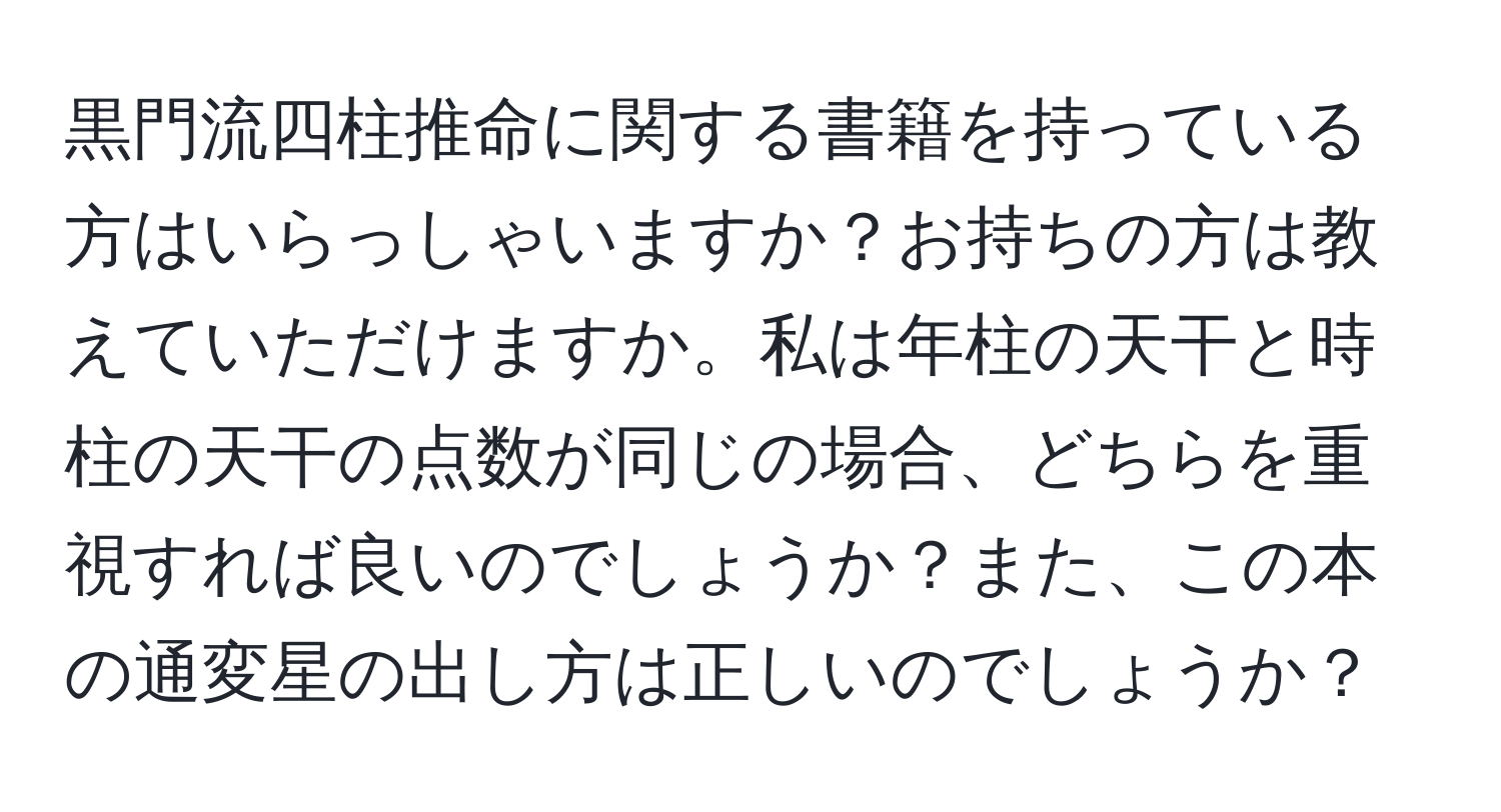 黒門流四柱推命に関する書籍を持っている方はいらっしゃいますか？お持ちの方は教えていただけますか。私は年柱の天干と時柱の天干の点数が同じの場合、どちらを重視すれば良いのでしょうか？また、この本の通変星の出し方は正しいのでしょうか？