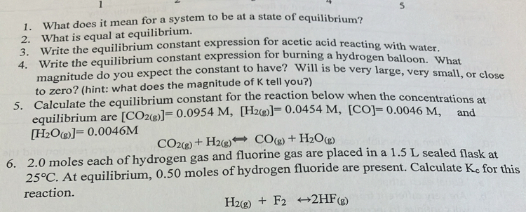 1 
5 
1. What does it mean for a system to be at a state of equilibrium? 
2. What is equal at equilibrium. 
3. Write the equilibrium constant expression for acetic acid reacting with water. 
4. Write the equilibrium constant expression for burning a hydrogen balloon. What 
magnitude do you expect the constant to have? Will is be very large, very small, or close 
to zero? (hint: what does the magnitude of K tell you?) 
5. Calculate the equilibrium constant for the reaction below when the concentrations at 
equilibrium are [CO_2(g)]=0.0954M, [H_2(g)]=0.0454M, [CO]=0.0046M, , and
[H_2O_(g)]=0.0046M CO_2(g)+H_2(g)Longleftrightarrow CO_(g)+H_2O_(g)
6. 2. 0 moles each of hydrogen gas and fluorine gas are placed in a 1.5 L sealed flask at
25°C. At equilibrium, 0.50 moles of hydrogen fluoride are present. Calculate K_c for this 
reaction.
H_2(g)+F_2rightarrow 2HF_(g)