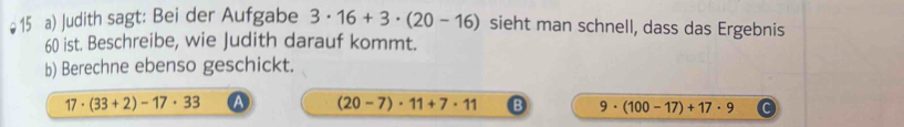 Judith sagt: Bei der Aufgabe 3· 16+3· (20-16) sieht man schnell, dass das Ergebnis
60 ist. Beschreibe, wie Judith darauf kommt.
b) Berechne ebenso geschickt.
17· (33+2)-17· 33
(20-7)· 11+7· 11
9· (100-17)+17· 9