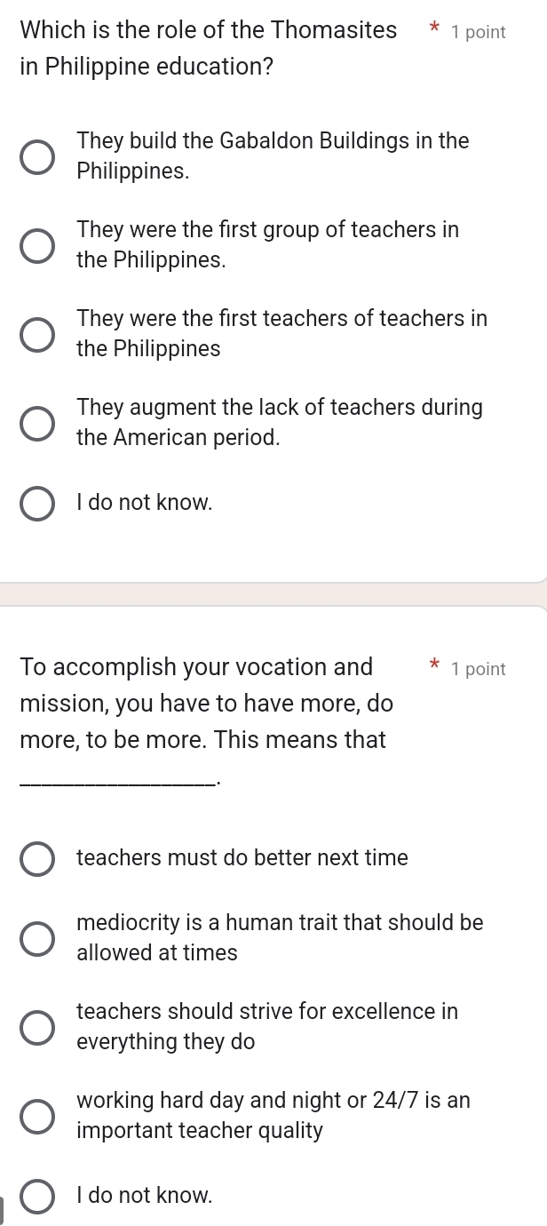 Which is the role of the Thomasites * 1 point
in Philippine education?
They build the Gabaldon Buildings in the
Philippines.
They were the first group of teachers in
the Philippines.
They were the first teachers of teachers in
the Philippines
They augment the lack of teachers during
the American period.
I do not know.
To accomplish your vocation and 1 point
mission, you have to have more, do
more, to be more. This means that
_`.
teachers must do better next time
mediocrity is a human trait that should be
allowed at times
teachers should strive for excellence in
everything they do
working hard day and night or 24/7 is an
important teacher quality
I do not know.