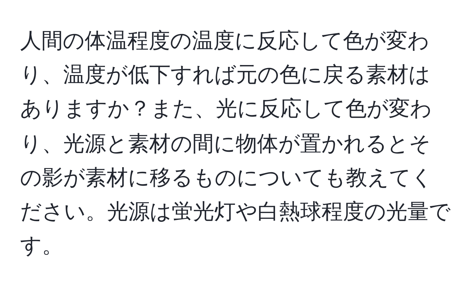 人間の体温程度の温度に反応して色が変わり、温度が低下すれば元の色に戻る素材はありますか？また、光に反応して色が変わり、光源と素材の間に物体が置かれるとその影が素材に移るものについても教えてください。光源は蛍光灯や白熱球程度の光量です。