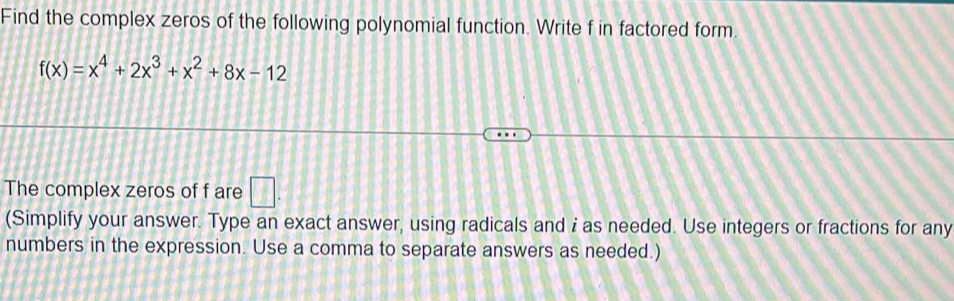 Find the complex zeros of the following polynomial function. Write f in factored form.
f(x)=x^4+2x^3+x^2+8x-12
The complex zeros of f are □. 
(Simplify your answer. Type an exact answer, using radicals and i as needed. Use integers or fractions for any 
numbers in the expression. Use a comma to separate answers as needed.)