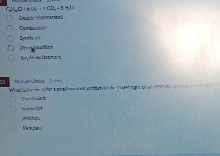 H_20O+6O_2-4CO_2+5H_2O
Double replacement
Combustion
Synthesis
Decomposition
Single replacement
30 Multiple Chaïce 1 point
What is the term for a small number written to the lower right of an element symbol, as in H_2C
Coefficient
Subscript
Product
Reactant