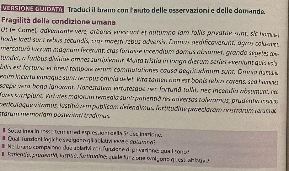 VERSIONE GUIDATA Traduci il brano con l’aiuto delle osservazioni e delle domande. 
Fragilità della condizione umana 
Ut (= Come), adventante vere, arbores virescunt et autumno iam foliis privatae sunt, sic homines 
hodie laeti sunt rebus secundis, cras maesti rebus adversis. Domus aedificaverunt, agros coluerunt, 
mercaturā lucrum magnum fecerunt: cras fortasse incendium domus absumet, grando segetes con- 
tundet, a furibus divitiae omnes surripientur. Multa tristia in longa dierum series eveniunt quia volu- 
bilis est fortuna et brevi tempore rerum commutationes causa aegritudinum sunt. Omnia humana 
enim incerta vanaque sunt: tempus omnia delet. Vita tamen non est bonis rebus carens, sed homines 
saepe vera bona ignorant. Honestatem virtutesque nec fortună tollit, nec incendia absumunt, nec 
fures surripiunt. Virtutes malorum remedia sunt: patientiā res adversas toleramus, prudentiā insidias 
periculaque vitamus, iustitiā rem publicam defendimus, fortitudine praeclaram nostrarum rerum ge- 
starum memoriam posteritati tradimus. 
Sottolinea in rosso termini ed espressioni della 5^a declinazione. 
Quali funzioni logiche svolgono gli ablativi vere e autumno? 
Nel brano compaiono due ablativi con funzione di privazione: quali sono? 
Patientiā, prudentiā, iustitiā, fortitudine: quale funzione svolgono questi ablativi?