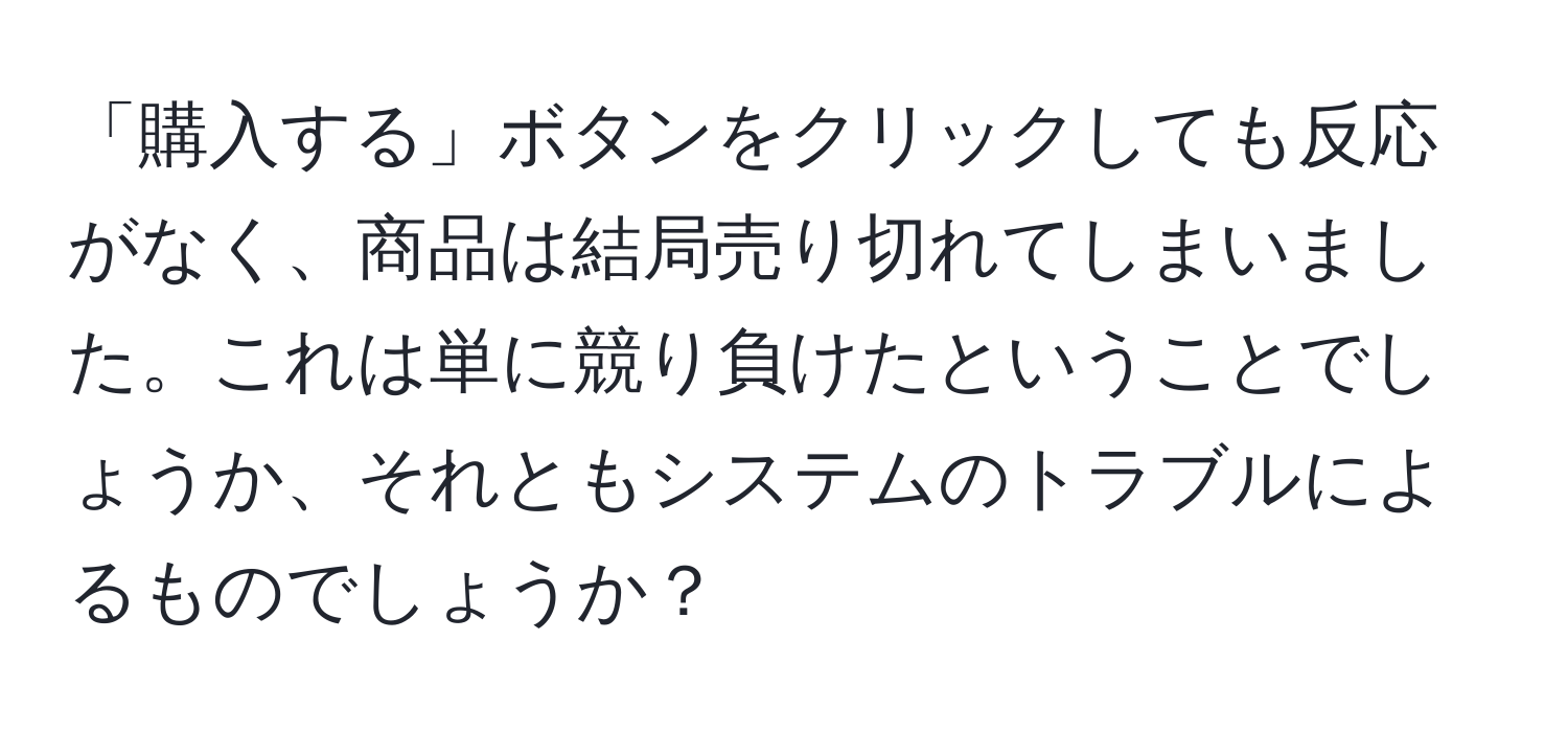 「購入する」ボタンをクリックしても反応がなく、商品は結局売り切れてしまいました。これは単に競り負けたということでしょうか、それともシステムのトラブルによるものでしょうか？