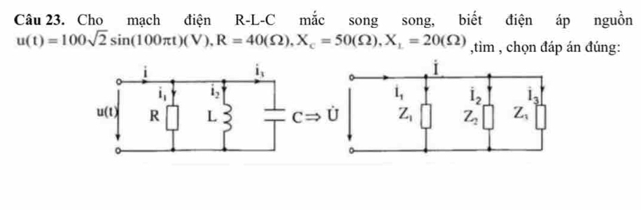 Cho mạch điện R-L-C mắc song song, biết điện áp nguồn
u(t)=100sqrt(2)sin (100π t)(V),R=40(Omega ),X_c=50(Omega ),X_1=20(Omega ),tim , chọn đáp án đúng: