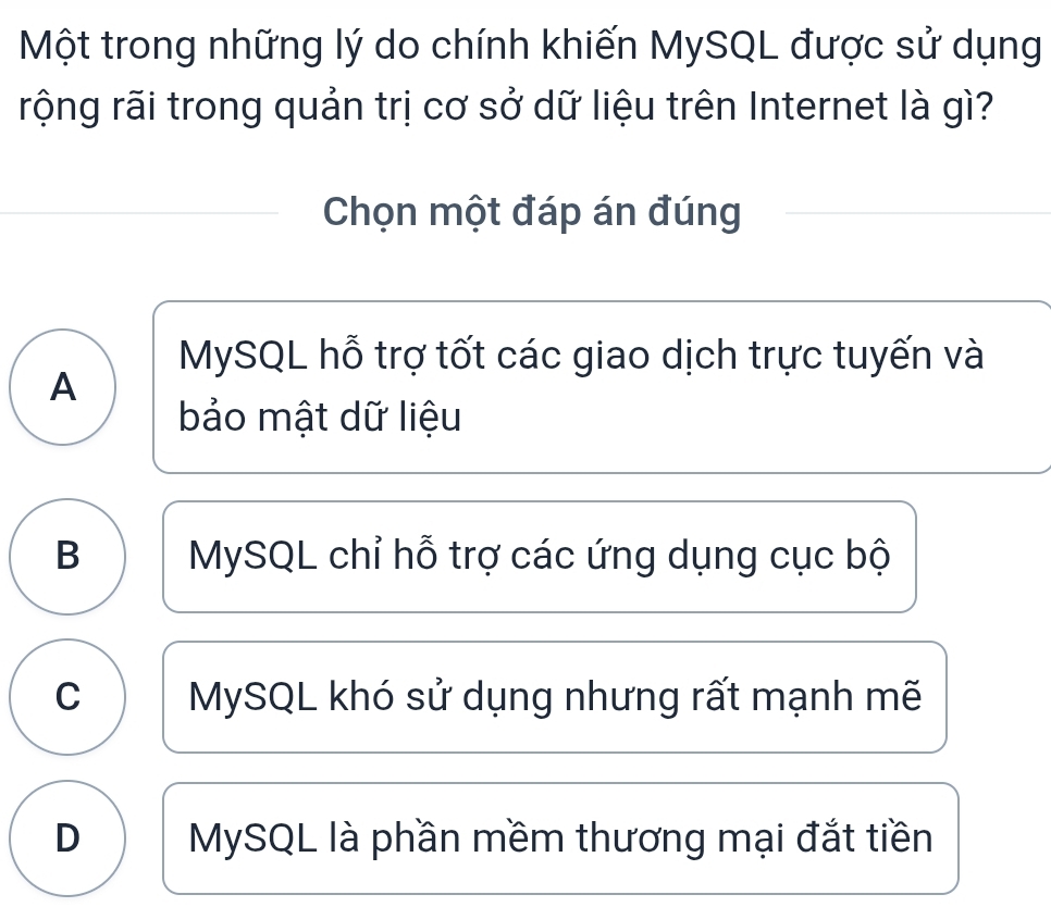 Một trong những lý do chính khiến MySQL được sử dụng
rộng rãi trong quản trị cơ sở dữ liệu trên Internet là gì?
Chọn một đáp án đúng
MySQL hỗ trợ tốt các giao dịch trực tuyến và
A
bảo mật dữ liệu
B MySQL chỉ hỗ trợ các ứng dụng cục bộ
C MySQL khó sử dụng nhưng rất mạnh mẽ
D MySQL là phần mềm thương mại đắt tiền