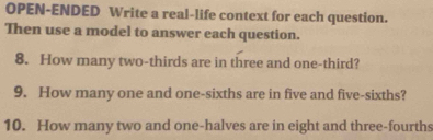 OPEN-ENDED Write a real-life context for each question. 
Then use a model to answer each question. 
8. How many two-thirds are in three and one-third? 
9. How many one and one-sixths are in five and five-sixths? 
10. How many two and one-halves are in eight and three-fourths