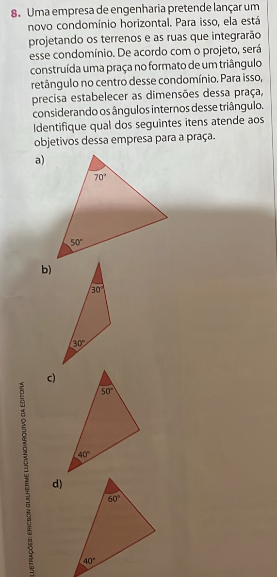 Uma empresa de engenharia pretende lançar um
novo condomínio horizontal. Para isso, ela está
projetando os terrenos e as ruas que integrarão
esse condomínio. De acordo com o projeto, será
construída uma praça no formato de um triângulo
retângulo no centro desse condomínio. Para isso,
precisa estabelecer as dimensões dessa praça,
considerando os ângulos internos desse triângulo.
Identifique qual dos seguintes itens atende aos
objetivos dessa empresa para a praça.
c)
d)