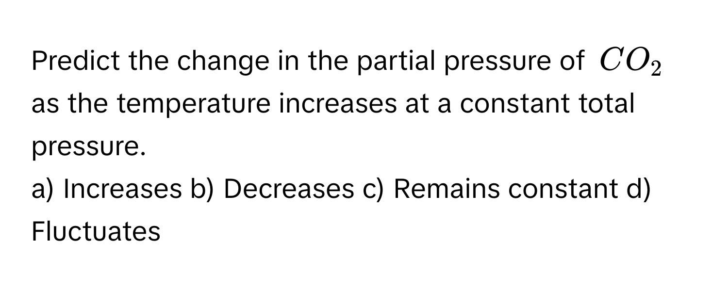 Predict the change in the partial pressure of $CO_2$ as the temperature increases at a constant total pressure.

a) Increases b) Decreases c) Remains constant d) Fluctuates