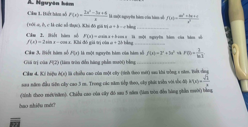 Nguyên hàm 
Câu 1. Biết hàm số F(x)= (2x^2-3x+6)/x  là một nguyên hàm của hàm số f(x)= (ax^2+bx+c)/x^2 
(với a, b, c là các số thực). Khi đó giá trị a+b-c bàng_ 
Câu 2. Biết hàm số F(x)=asin x+bcos 3 x là một nguyên hàm của hàm số
f(x)=2sin x-cos x. Khi đó giá trị của a+2b bằng_ 
Câu 3. Biết hàm số F(x) là một nguyên hàm của hàm số f(x)=2^x+3x^2 và F(1)= 2/ln 2 . 
Giá trị của F(2) (làm tròn đến hàng phần mười) bằng . 
Câu 4. Kí hiệu h(x) là chiều cao của một cây (tính theo mét) sau khi trồng x năm. Biết rằng 
sau năm đầu tiên cây cao 3 m. Trong các năm tiếp theo, cây phát triển với tốc độ h'(x)= sqrt(2)/x 
(tính theo mét/năm). Chiều cao của cây đó sau 5 năm (làm tròn đến hàng phần mười) bằng 
bao nhiêu mét? 
22