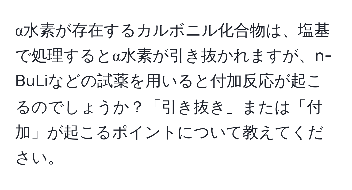 α水素が存在するカルボニル化合物は、塩基で処理するとα水素が引き抜かれますが、n-BuLiなどの試薬を用いると付加反応が起こるのでしょうか？「引き抜き」または「付加」が起こるポイントについて教えてください。