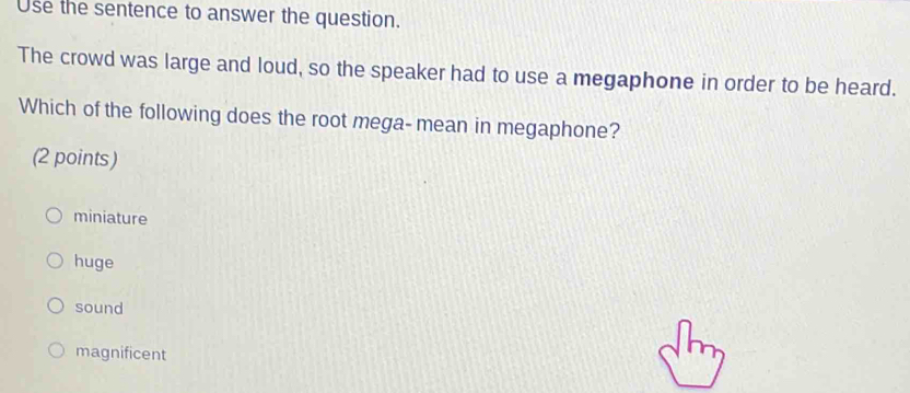 Use the sentence to answer the question.
The crowd was large and loud, so the speaker had to use a megaphone in order to be heard.
Which of the following does the root mega-mean in megaphone?
(2 points)
miniature
huge
sound
magnificent