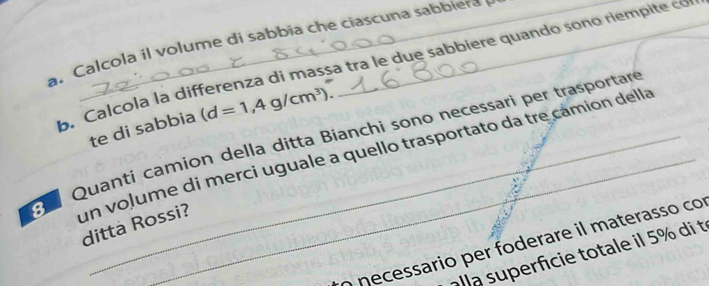 Calcola il volume di sabbia che cascuna sabbiera 
b. Calcola là differenza di massa tra le due sabbiere quando sono riempite co 
te di sabbia (d=1,4g/cm^3). 
Quanti camion della ditta Bianchi sono necessari per trasportar 
un voļume di merci uguale a quello trasportato da tre cámión della 
ditta Rossi? 
Ó necessario per foderare il materasso cor 
alla superfcie totale il 5% di t