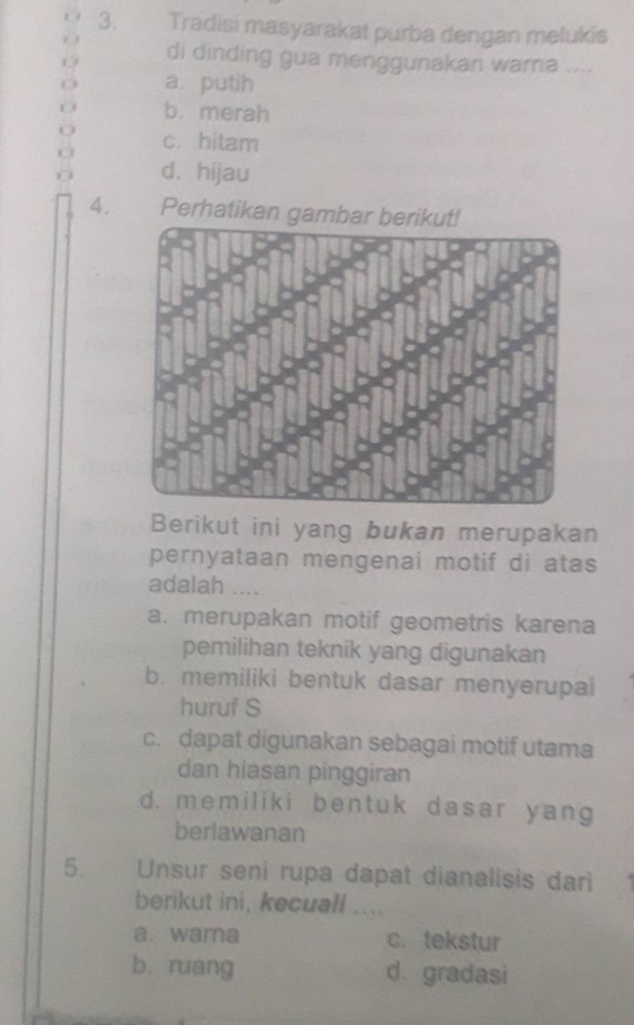 Tradisi masyarakat purba dengan melukis
di dinding gua menggunakan wama ....
O
a. putih
0 b. merah
0
c. hitam
d. hijau
4. Perhatikan ga
Berikut ini yang bukan merupakan
pernyataan mengenai motif di atas
adalah ....
a. merupakan motif geometris karena
pemilihan teknik yang digunakan
b. memiliki bentuk dasar menyerupai
huruf S
c. dapat digunakan sebagai motif utama
dan hiasan pinggiran
d. memiliki bentuk dasar yang
berlawanan
5. Unsur seni rupa dapat dianalisis dari
berikut ini, kecuali ....
a. warna c.tekstur
b. ruang d. gradasi