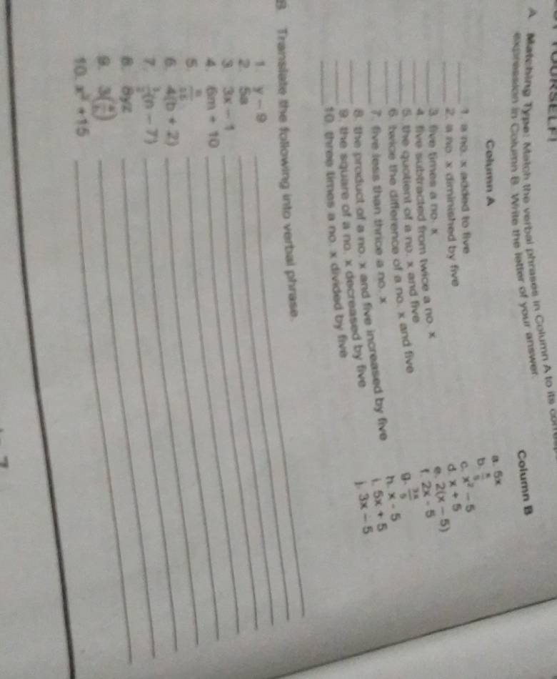 Matching Type: Match the verbal phrases in Column A to its corre
Column B
expression in Column B. Write the letter of your answer
Column A
a. 5x
D  π /5 
_1. a no. x added to five C x^2-5
_
2. a no. x diminished by five
d x+5
3. fve times a no. x
2(x-5)
_4. five subtracted from twice a no. x
5. 2x-5
_5. the quotient of a no. x and five
_6. twice the difference of a no x and five
 3x/5 
x-5
7. five less than thrice a no. x
i
_8. the product of a no. x and five increased by five n 5x+5
_9. the square of a no. x decreased by five
1 3x-5
_
_10 threis times a no. x divided by five
_
B. Translate the following into verbal phrase.
1. y-9 _
2. Sº
3 3x-1
_
4. 6m+10
5  8/15 
_
6. 4(b+2)
_
_
7.  3/2 (n-7)
_
8. Byz
_
9. 3( a/b )
_
10. x^2+15