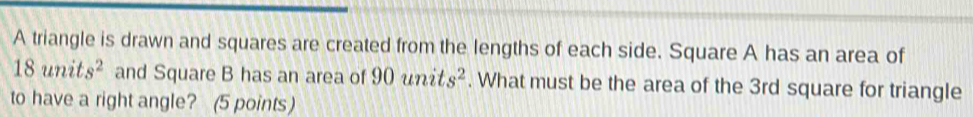 A triangle is drawn and squares are created from the lengths of each side. Square A has an area of
18units^2 and Square B has an area of 90units^2. What must be the area of the 3rd square for triangle 
to have a right angle? (5 points)
