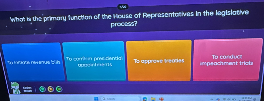 5/20
What is the primary function of the House of Representatives in the legislative
process?
To conduct
To initiate revenue bills To confirm presidential To approve treaties impeachment trials
appointments
Kaden
Tetteh
Search 12 35 PM