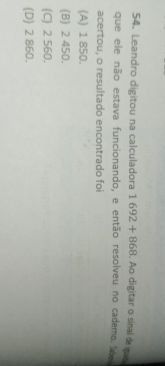 Leandro digitou na calculadora 1692+868. Ao digitar o sinal de igualo
que ele não estava funcionando, e então resolveu no caderno. Sabend
acertou, o resultado encontrado foi
(A) 1 850.
(B) 2 450.
(C) 2 560.
(D) 2 860.