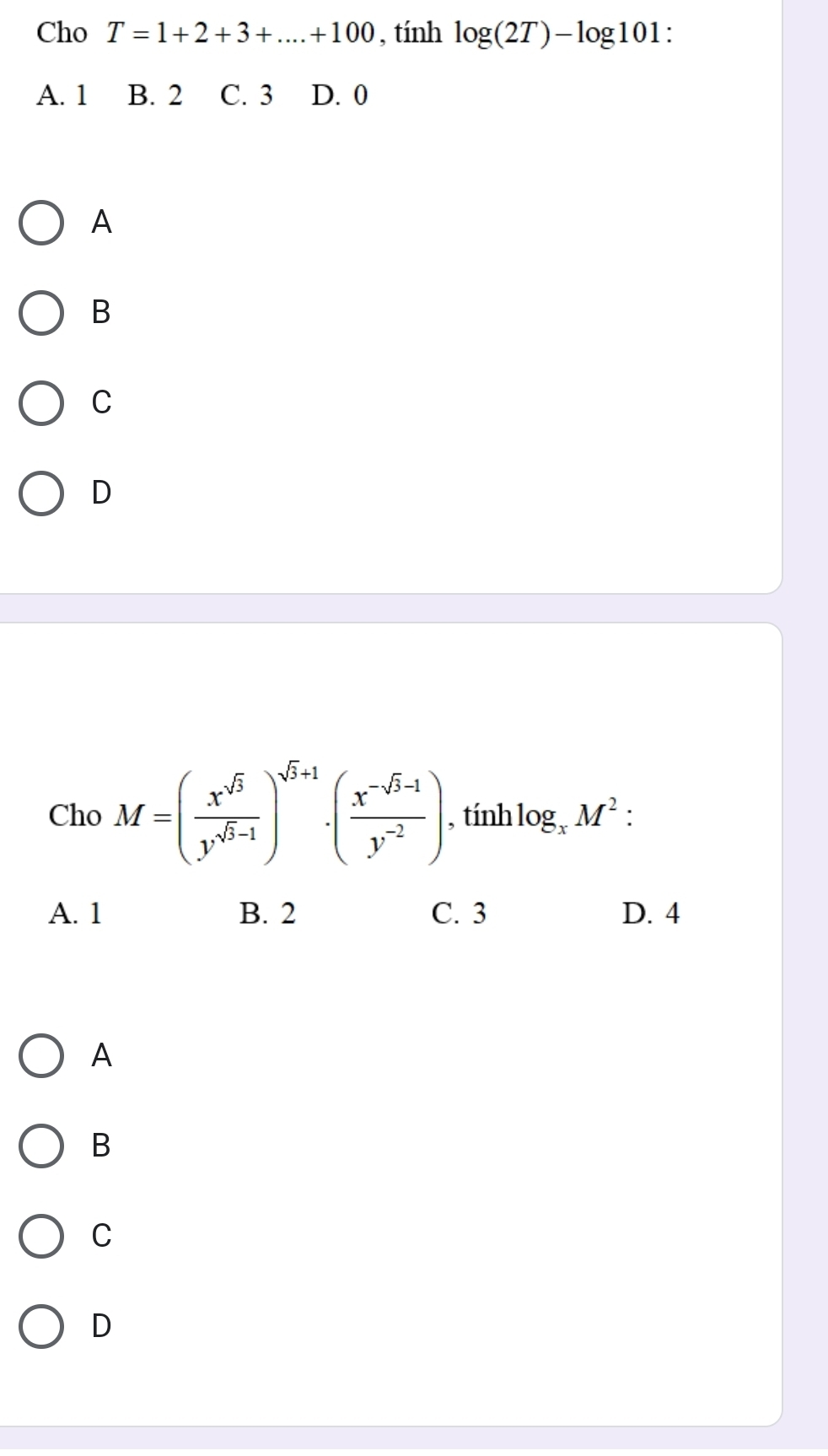 Cho T=1+2+3+...+100 , tính log (2T)-log 101
A. 1 B. 2 C. 3 D. 0
A
B
C
D
Cho M=( x^(sqrt(3))/y^(sqrt(3)-1) )^sqrt(3)+1· ( (x^(-sqrt(3)-1))/y^(-2) ) , tính log _xM^2 :
A. 1 B. 2 C. 3 D. 4
A
B
C
D